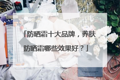 防晒霜十大品牌，养肤防晒霜哪些效果好？
