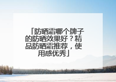 防晒霜哪个牌子的防晒效果好？精品防晒霜推荐，使用感优秀