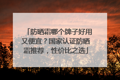 防晒霜哪个牌子好用又便宜？国家认证防晒霜推荐，性价比之选