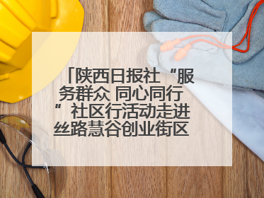 陕西日报社“服务群众 同心同行”社区行活动走进丝路慧谷创业街区将服务由“等人上门”转为“主动下沉”