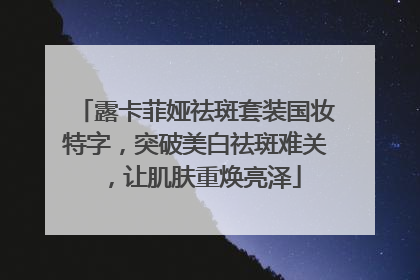 露卡菲娅祛斑套装国妆特字，突破美白祛斑难关，让肌肤重焕亮泽