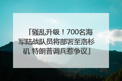 骚乱升级！700名海军陆战队员将部署至洛杉矶 特朗普调兵惹争议