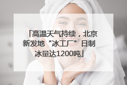 高温天气持续，北京新发地“冰工厂”日制冰量达1200吨