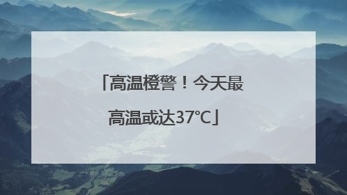 高温橙警！今天最高温或达37℃