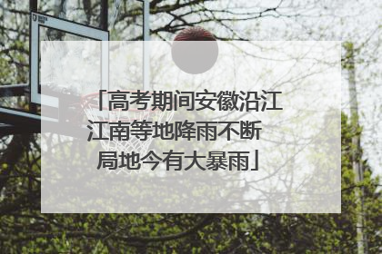 高考期间安徽沿江江南等地降雨不断 局地今有大暴雨