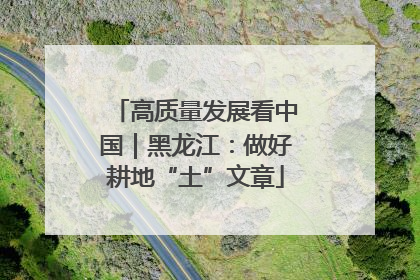 高质量发展看中国｜黑龙江：做好耕地“土”文章