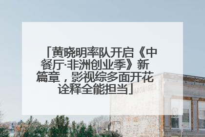 黄晓明率队开启《中餐厅·非洲创业季》新篇章，影视综多面开花诠释全能担当