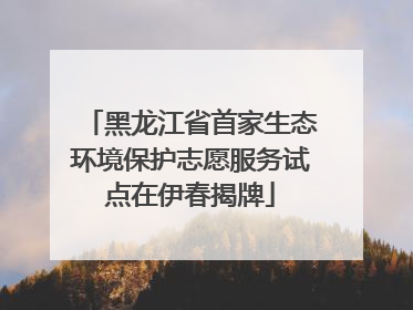 黑龙江省首家生态环境保护志愿服务试点在伊春揭牌