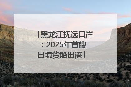 黑龙江抚远口岸：2025年首艘出境货船出港