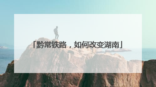 黔常铁路，如何改变湖南