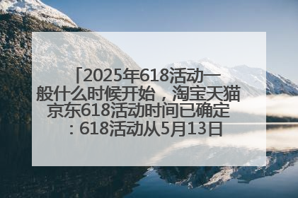 2025年618活动一般什么时候开始，淘宝天猫京东618活动时间已确定：618活动从5月13日开始到6月20日结束