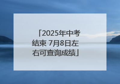 2025年中考结束 7月8日左右可查询成绩