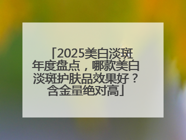 2025美白淡斑年度盘点，哪款美白淡斑护肤品效果好？含金量绝对高