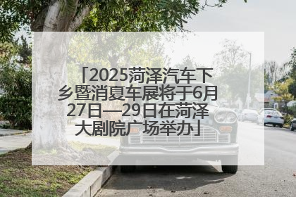 2025菏泽汽车下乡暨消夏车展将于6月27日—29日在菏泽大剧院广场举办