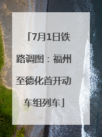 7月1日铁路调图：福州至德化首开动车组列车