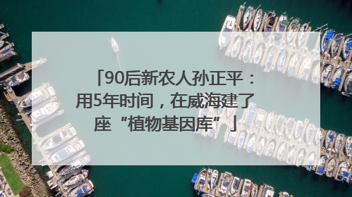90后新农人孙正平：用5年时间，在威海建了座“植物基因库”